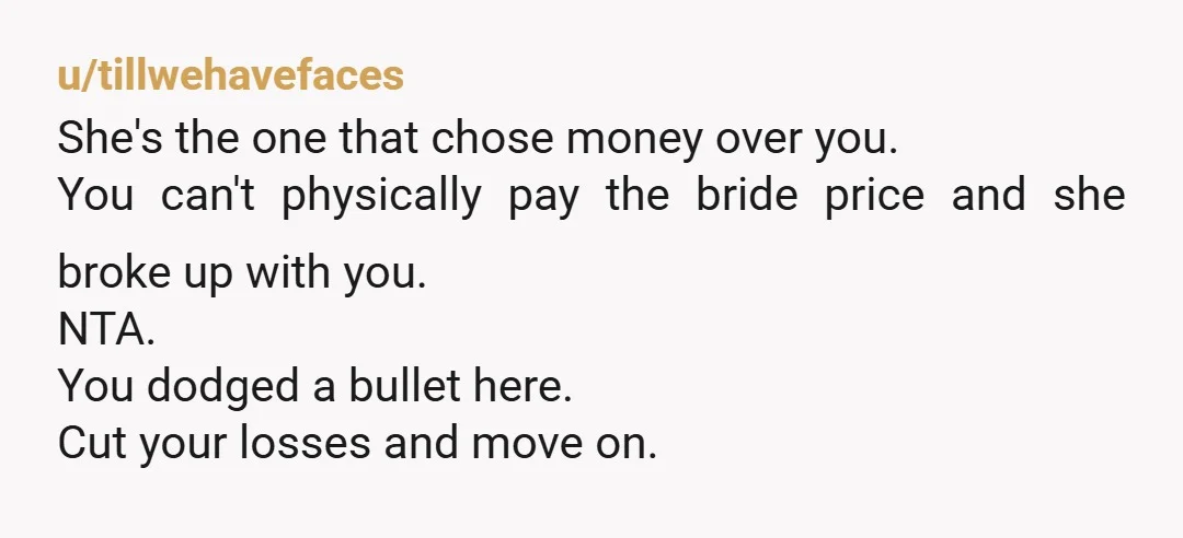 u/tillwehavefaces She's the one that chose money over you. You can't physically pay the bride price and she broke up with you. NTA. You dodged a bullet here. Cut your...