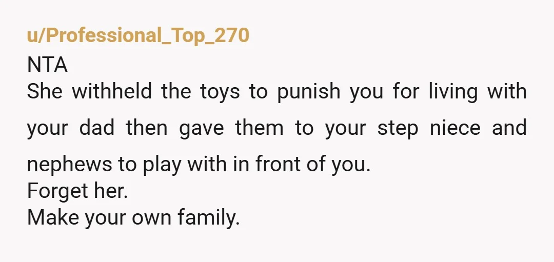 u/Professional_Top_270 NTA She withheld the toys to punish you for living with your dad then gave them to your step niece and nephews to play with in front of you....