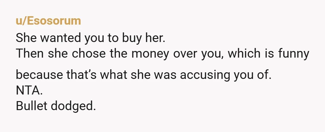 u/Esosorum She wanted you to buy her. Then she chose the money over you, which is funny because that’s what she was accusing you of. NTA. Bullet dodged.