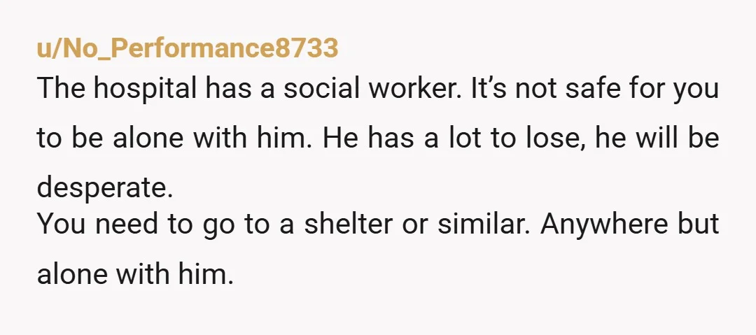 u/No_Performance8733 The hospital has a social worker. It’s not safe for you to be alone with him. He has a lot to lose, he will be desperate.  You need to...
