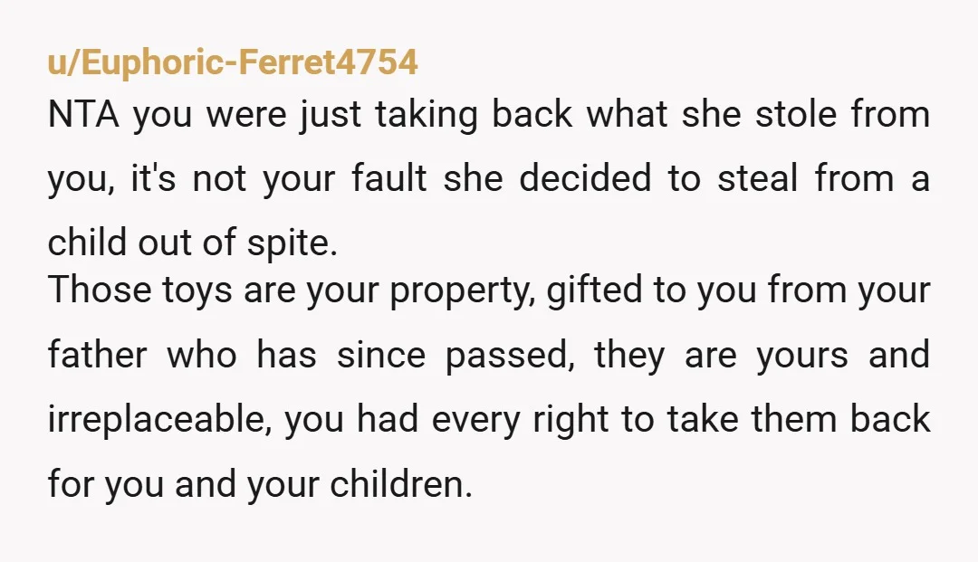 u/Euphoric-Ferret4754 NTA you were just taking back what she stole from you, it's not your fault she decided to steal from a child out of spite. Those toys are your...