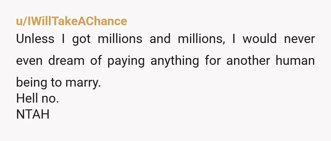 u/IWillTakeAChance Unless I got millions and millions, I would never even dream of paying anything for another human being to marry. Hell no. NTAH