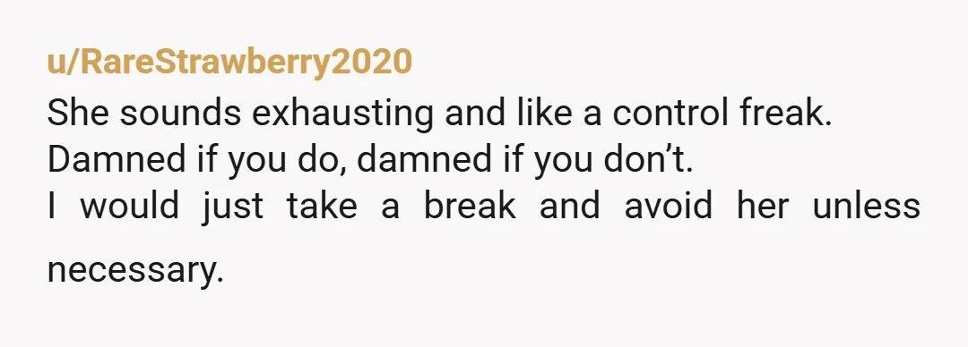 u/RareStrawberry2020
She sounds exhausting and like a control freak.
Damned if you do, damned if you don’t.
I would just take a break and avoid her unless necessary.