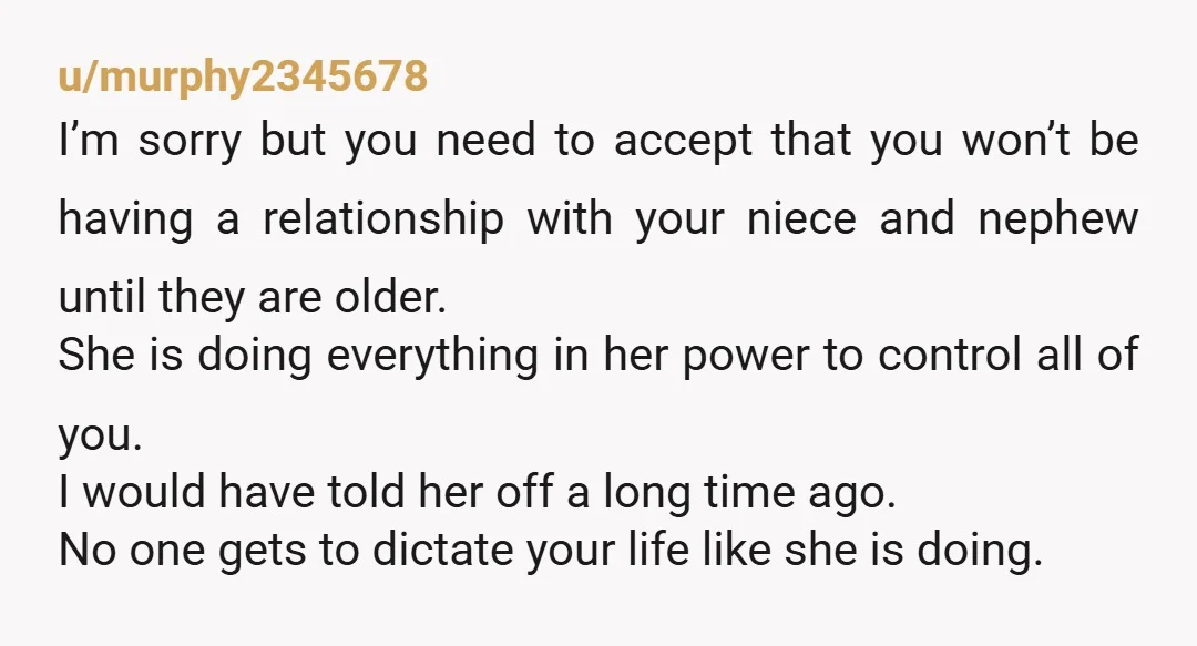 u/murphy2345678 I’m sorry but you need to accept that you won’t be having a relationship with your niece and nephew until they are older. She is doing everything in her...