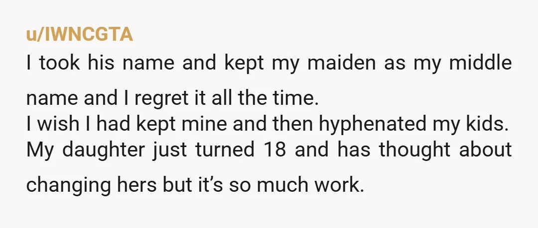u/IWNCGTA I took his name and kept my maiden as my middle name and I regret it all the time. I wish I had kept mine and then hyphenated my...