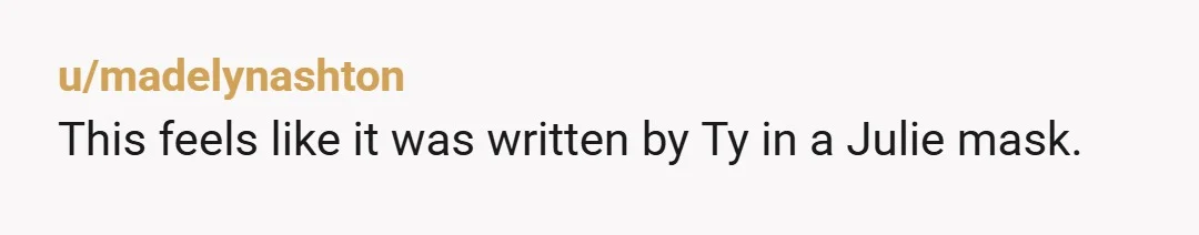 u/madelynashton
This feels like it was written by Ty in a Julie mask.