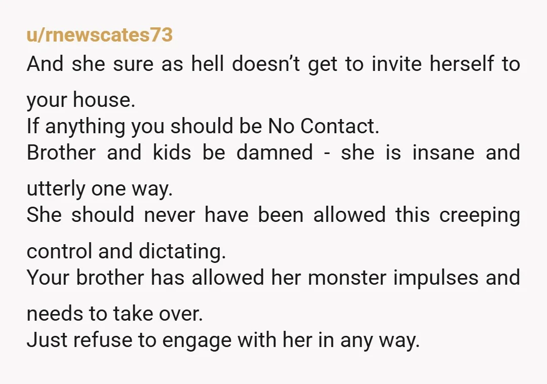 u/annebonnell Grow a spine. Do not Do not let her come visit you. Text your brother all you want, but go no contact with her. She is the one who...