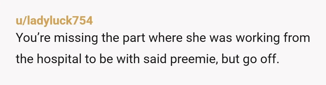 u/ladyluck754
You’re missing the part where she was working from the hospital to be with said preemie, but go off.
