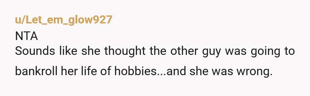 u/Let_em_glow927
NTA
Sounds like she thought the other guy was going to bankroll her life of hobbies...and she was wrong.
