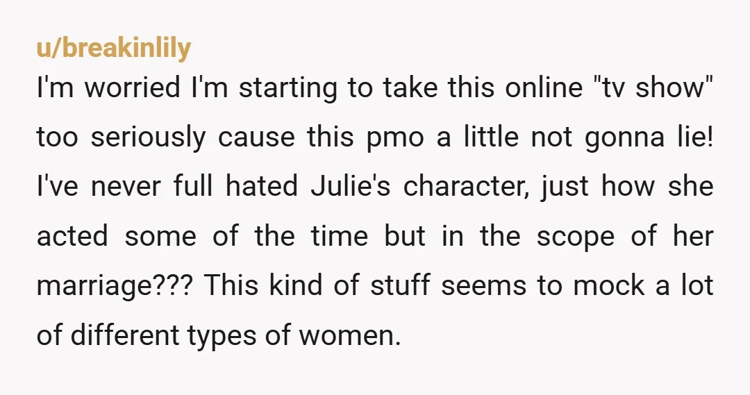 u/breakinlily I'm worried I'm starting to take this online "tv show" too seriously cause this pmo a little not gonna lie! I've never full hated Julie's character, just how she...