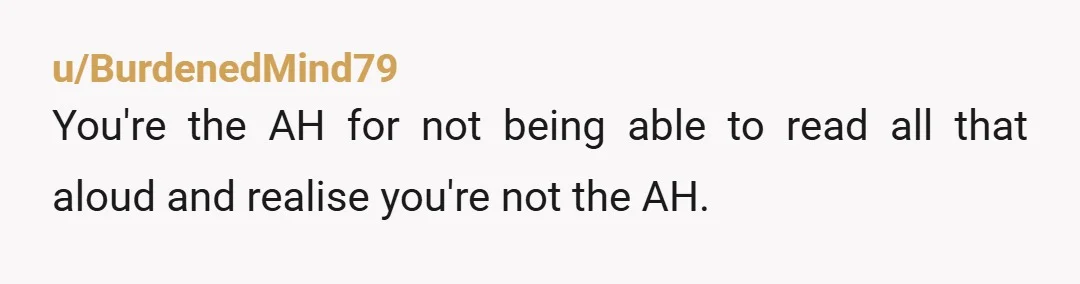 u/BurdenedMind79
You're the AH for not being able to read all that aloud and realise you're not the AH.