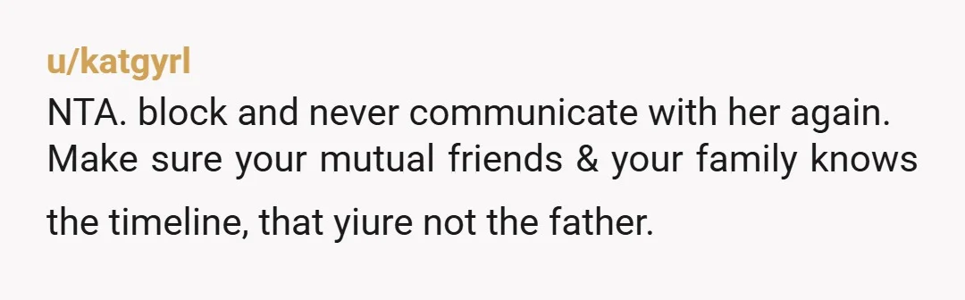 u/katgyrl
NTA. block and never communicate with her again.
Make sure your mutual friends & your family knows the timeline, that yiure not the father.