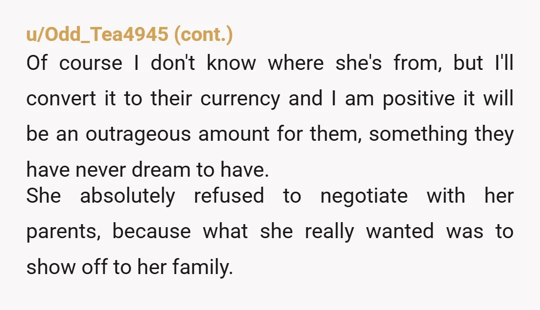 u/Cold_Swordfish7763 It sounds like she was planning to have you unofficially support her family. I am sure there would have been other traditions that required you to pay additional money...