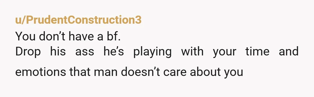 u/PrudentConstruction3
You don’t have a bf.
Drop his ass he’s playing with your time and emotions that man doesn’t care about you