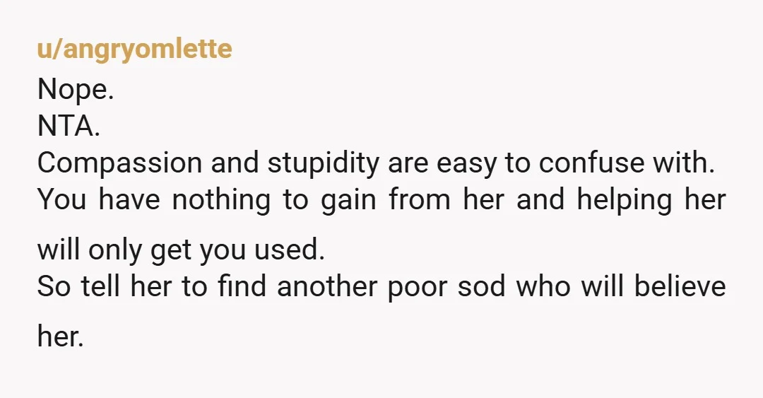 u/angryomlette Nope. NTA. Compassion and stupidity are easy to confuse with. You have nothing to gain from her and helping her will only get you used. So tell her to...