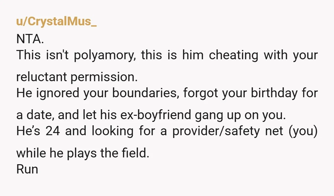 u/CrystalMus_ NTA. This isn't polyamory, this is him cheating with your reluctant permission. He ignored your boundaries, forgot your birthday for a date, and let his ex-boyfriend gang up on...