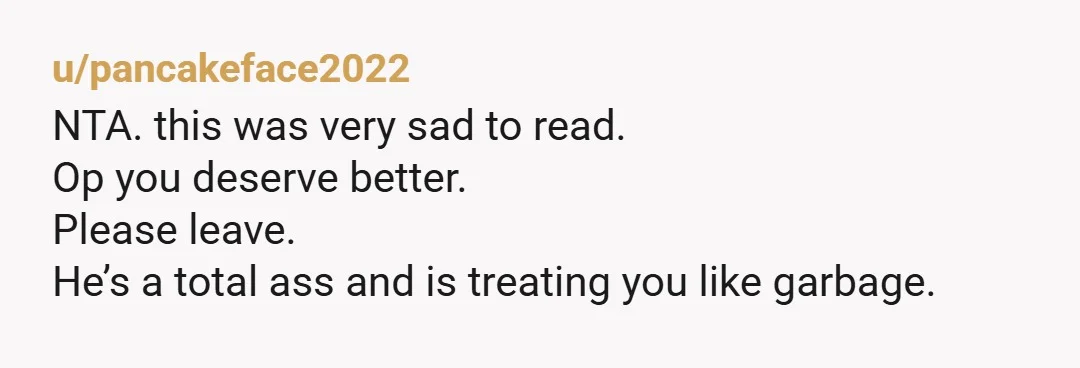 u/pancakeface2022
NTA. this was very sad to read.
Op you deserve better.
Please leave.
He’s a total ass and is treating you like garbage.