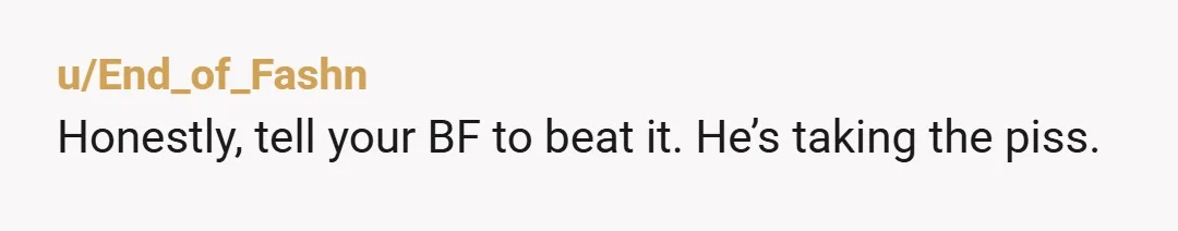 u/End_of_Fashn
Honestly, tell your BF to beat it. He’s taking the piss.