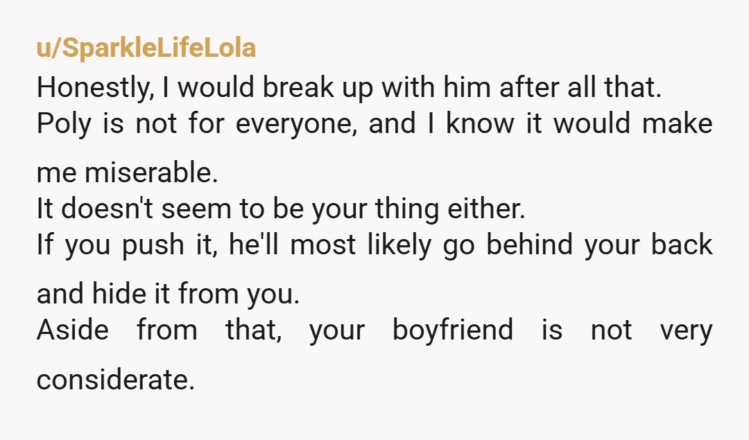 u/SparkleLifeLola Honestly, I would break up with him after all that. Poly is not for everyone, and I know it would make me miserable. It doesn't seem to be your...