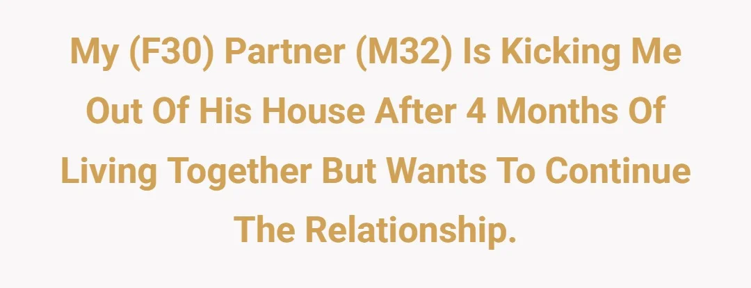 My (F30) partner (M32) is kicking me out of his house after 4 months of living together but wants to continue the relationship.