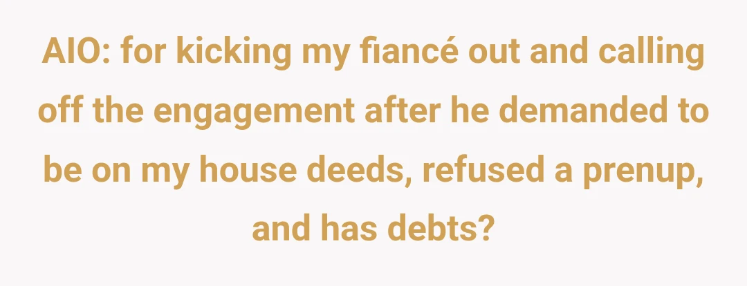 AIO: for kicking my fiancé out and calling off the engagement after he demanded to be on my house deeds, refused a prenup, and has debts?