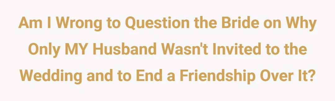 Am I wrong to question the bride on why only MY husband wasn't invited to the wedding and to end a friendship over it?