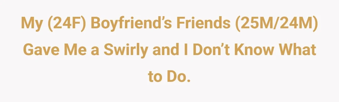 My (24f) boyfriend’s friends (25m/24m) gave me swirly and I don’t know what to do.
