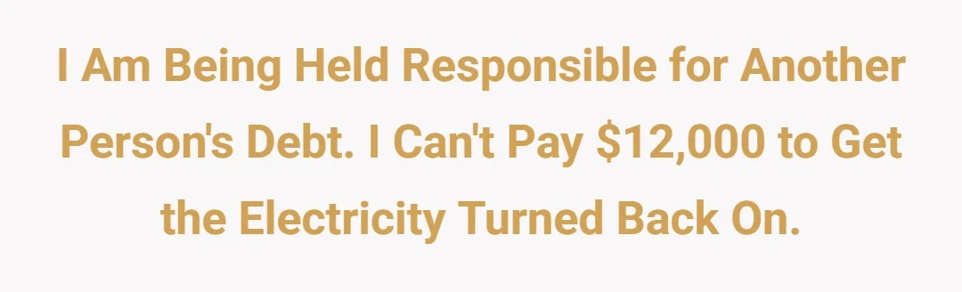 I am being held responsible for another person's debt. I can't pay $12,000 to get the electricity turned back on.