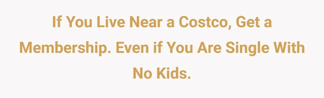 If you live near a COSTCO, get a membership. Even if you are single with no kids