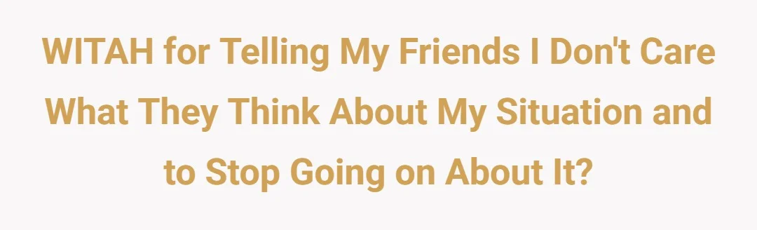 WITAH for telling my friends I don't care what they think about my situation and to stop going on about it?