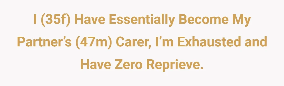 I (35f) have essentially become my partner’s (47m) carer, I’m exhausted and have zero reprieve.