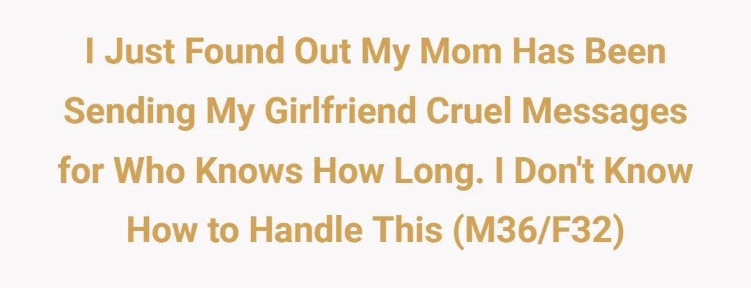 I just found out my mom has been sending my girlfriend cruel messages for who knows how long. I don’t know how to handle this (M36/F32)
