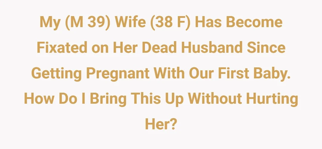 My (M 39) wife (38 F) has become fixated on her dead husband since getting pregnant with our first baby. How do I bring this up without hurting her?
