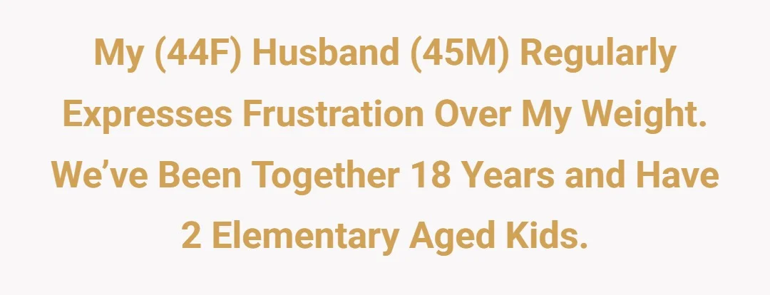 My (44F) husband (45M) regularly expresses frustration over my weight. We’ve been together 18 years and have 2 elementary aged kids.