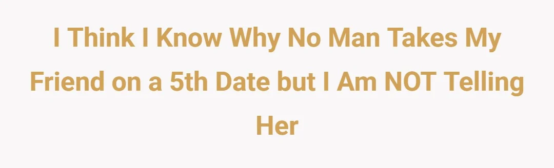 I think I know why no man takes my friend on a 5th date but I am NOT telling her
