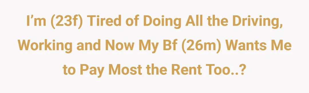 i’m (23f) tired of doing all the driving, working and now my bf (26m) wants me to pay most the rent too..?