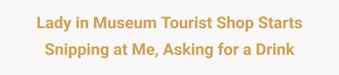Lady in Museum Tourist shop starts snipping at me, asking for a drink