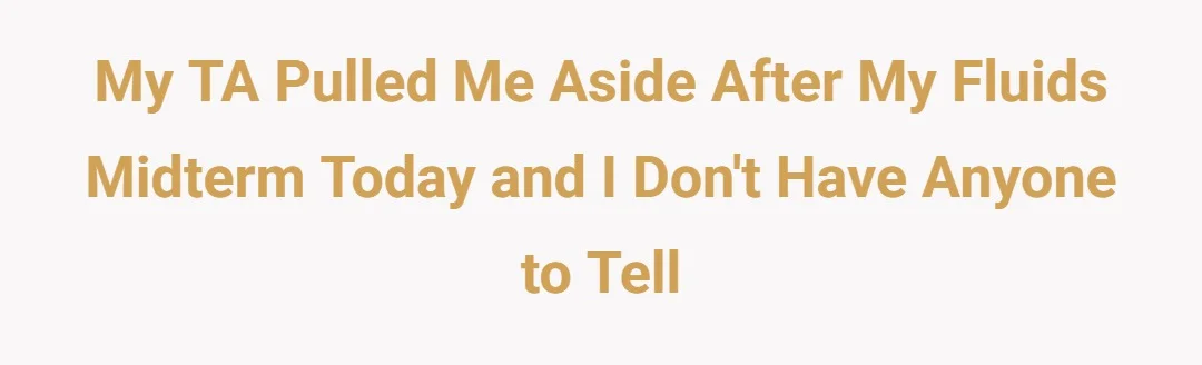 My TA pulled me aside after my fluids midterm today and I don't have anyone to tell
