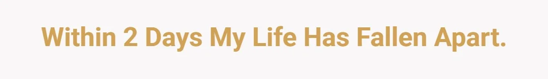 Within 2 days my life has fallen apart.