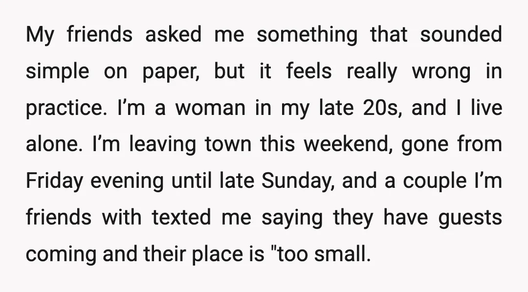 My friends asked me something that sounded simple on paper, but it feels really wrong in practice. I’m a woman in my late 20s, and I live alone. I’m leaving...