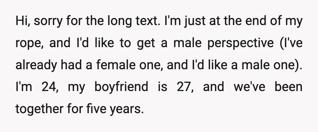 Hi, sorry for the long text. I'm just at the end of my rope, and I'd like to get a male perspective (I've already had a female one, and I'd...