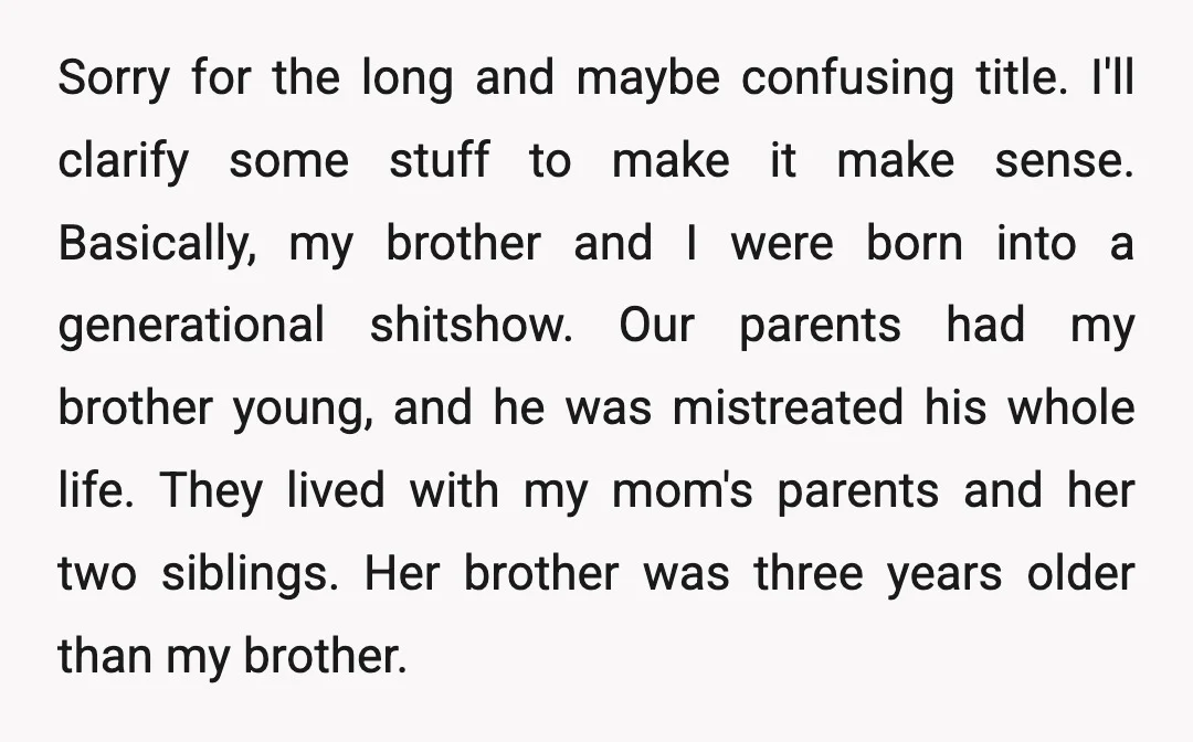 Sorry for the long and maybe confusing title. I'll clarify some stuff to make it make sense. Basically, my brother and I were born into a generational shitshow. Our parents...
