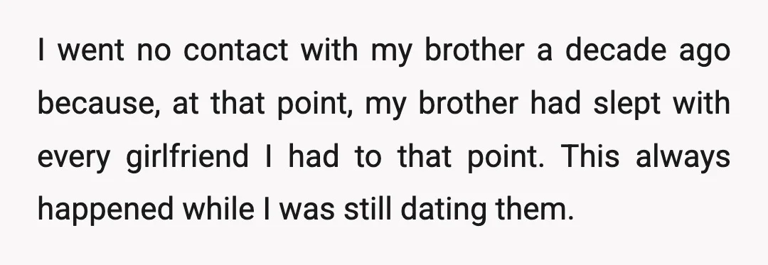 I went no contact with my brother a decade ago because, at that point, my brother had slept with every girlfriend I had to that point. This always happened while...