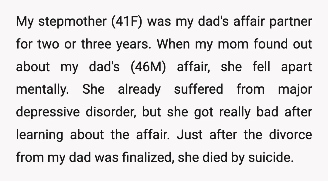 My stepmother (41F) was my dad's affair partner for two or three years. When my mom found out about my dad's (46M) affair, she fell apart mentally. She already suffered...