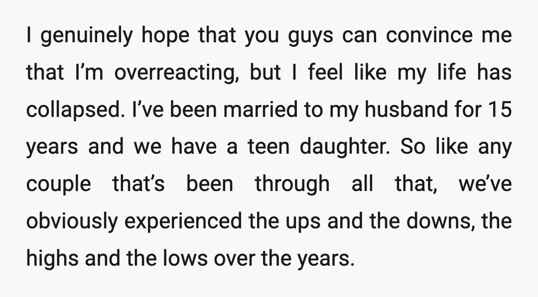 I genuinely hope that you guys can convince me that I’m overreacting, but I feel like my life has collapsed. I’ve been married to my husband for 15 years and...