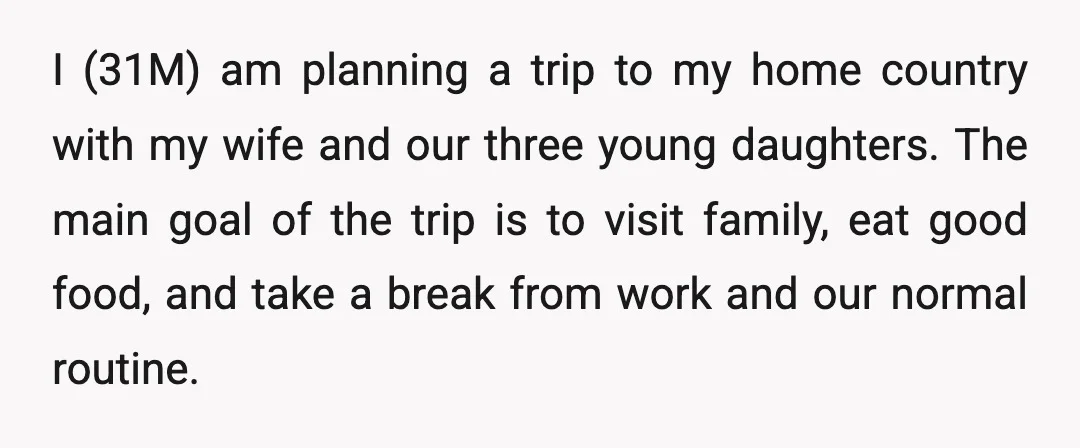 I (31M) am planning a trip to my home country with my wife and our three young daughters. The main goal of the trip is to visit family, eat good...
