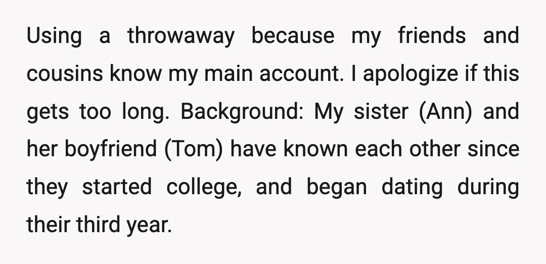 Using a throwaway because my friends and cousins know my main account. I apologize if this gets too long. Background: My sister (Ann) and her boyfriend (Tom) have known each...