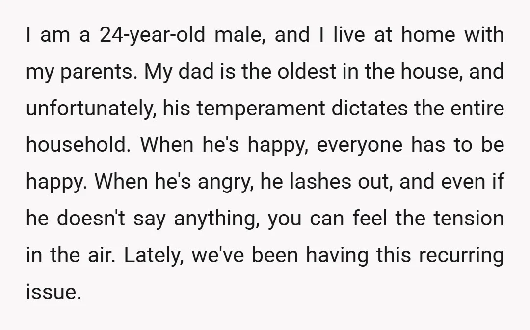 I am a 24-year-old male, and I live at home with my parents. My dad is the oldest in the house, and unfortunately, his temperament dictates the entire household. When...