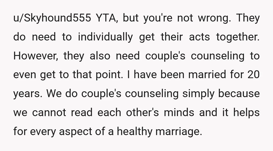 u/Skyhound555 YTA, but you're not wrong.  They do need to individually get their acts together. However, they also need couple's counseling to even get to that point.  I have been...