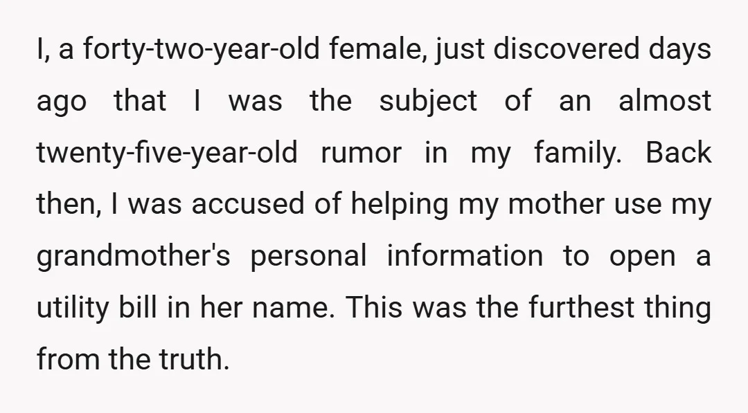 I, a forty-two-year-old female, just discovered days ago that I was the subject of an almost twenty-five-year-old rumor in my family. Back then, I was accused of helping my mother...